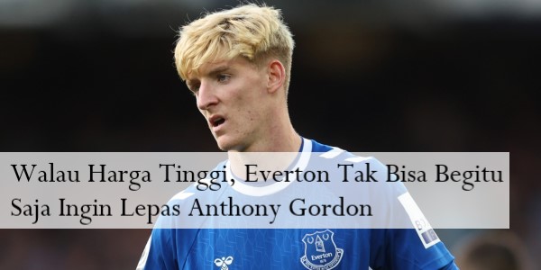 Walau Harga Tinggi, Everton Tak Bisa Begitu Saja Ingin Lepas Anthony Gordon